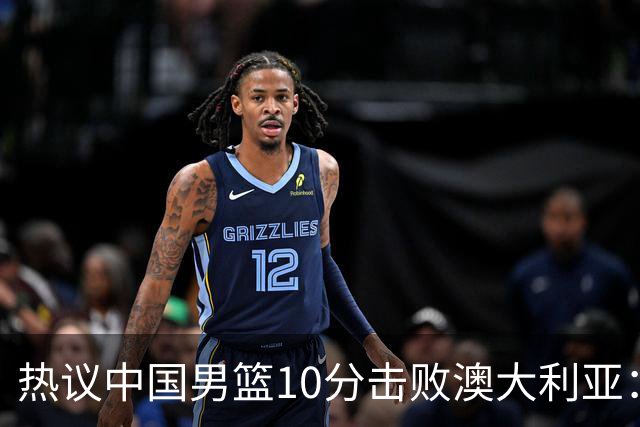 热议中国男篮10分击败澳大利亚：王俊杰崔永熙领衔锋线爆发引盛赞